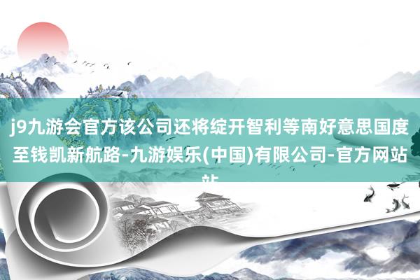 j9九游会官方该公司还将绽开智利等南好意思国度至钱凯新航路-九游娱乐(中国)有限公司-官方网站