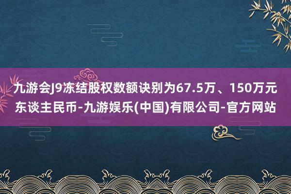 九游会J9冻结股权数额诀别为67.5万、150万元东谈主民币-九游娱乐(中国)有限公司-官方网站