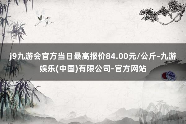 j9九游会官方当日最高报价84.00元/公斤-九游娱乐(中国)有限公司-官方网站