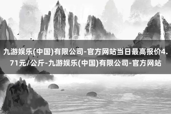 九游娱乐(中国)有限公司-官方网站当日最高报价4.71元/公斤-九游娱乐(中国)有限公司-官方网站