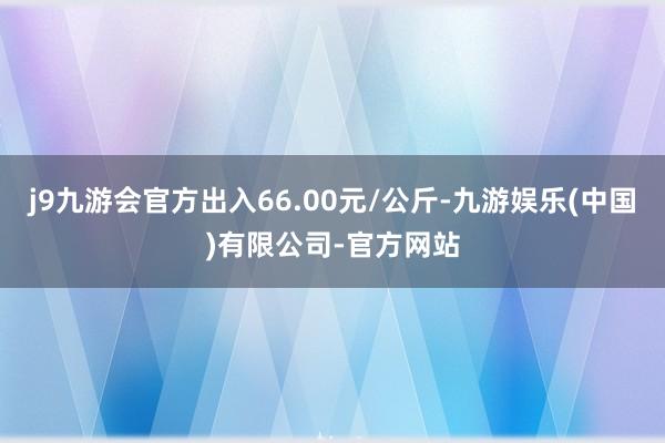 j9九游会官方出入66.00元/公斤-九游娱乐(中国)有限公司-官方网站