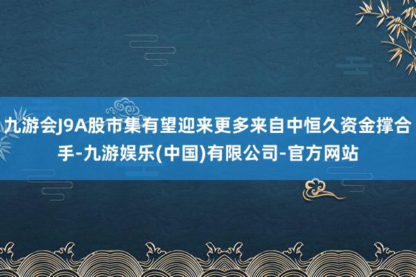 九游会J9A股市集有望迎来更多来自中恒久资金撑合手-九游娱乐(中国)有限公司-官方网站