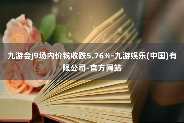 九游会J9场内价钱收跌5.76%-九游娱乐(中国)有限公司-官方网站