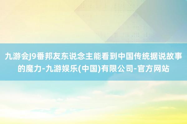 九游会J9番邦友东说念主能看到中国传统据说故事的魔力-九游娱乐(中国)有限公司-官方网站