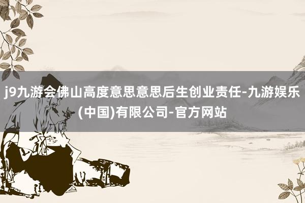 j9九游会佛山高度意思意思后生创业责任-九游娱乐(中国)有限公司-官方网站