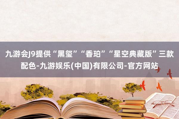 九游会J9提供“黑玺”“香珀”“星空典藏版”三款配色-九游娱乐(中国)有限公司-官方网站